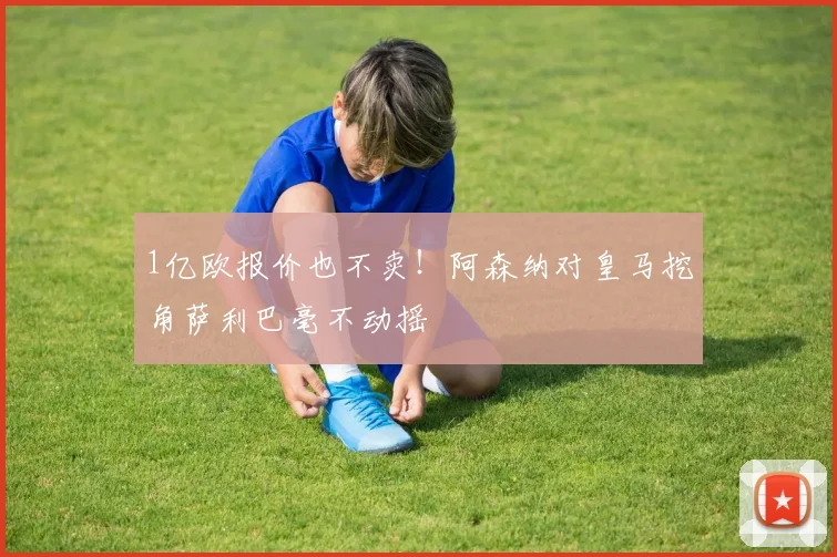 1亿欧报价也不卖！阿森纳对皇马挖角萨利巴毫不动摇