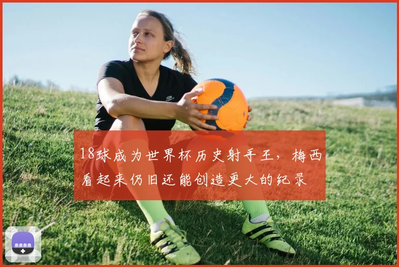 18球成为世界杯历史射手王，梅西看起来仍旧还能创造更大的纪录